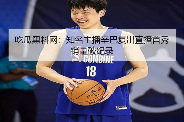吃瓜黑料网：知名主播辛巴复出直播首秀销量破纪录
