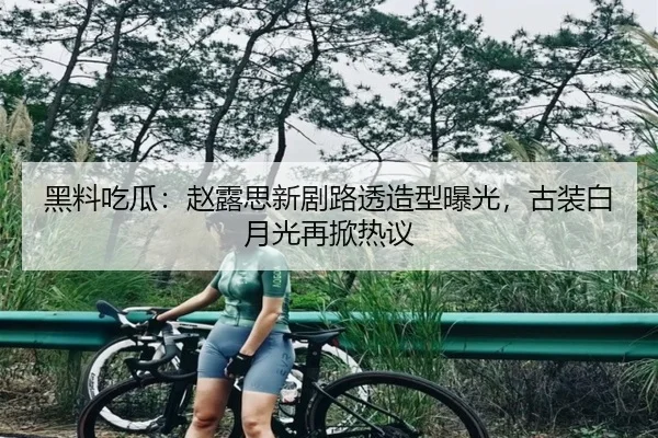 黑料吃瓜：赵露思新剧路透造型曝光，古装白月光再掀热议