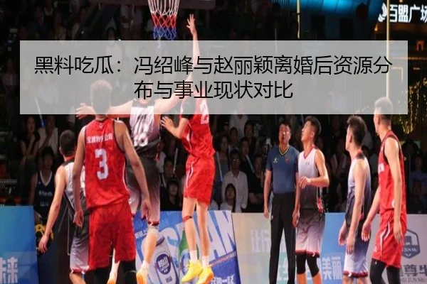 黑料吃瓜：冯绍峰与赵丽颖离婚后资源分布与事业现状对比